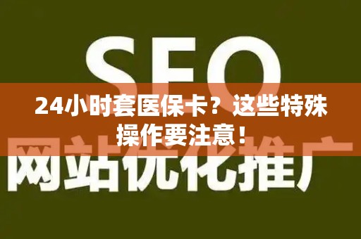 滁州24小时套医保卡？这些特殊操作要注意！