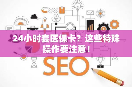 滁州24小时套医保卡？这些特殊操作要注意！